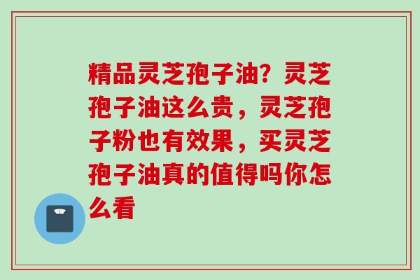 精品灵芝孢子油？灵芝孢子油这么贵，灵芝孢子粉也有效果，买灵芝孢子油真的值得吗你怎么看