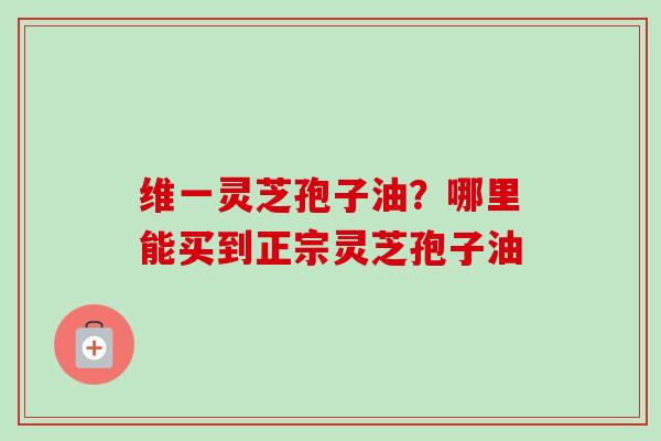 维一灵芝孢子油？哪里能买到正宗灵芝孢子油