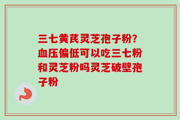 三七黄芪灵芝孢子粉？血压偏低可以吃三七粉和灵芝粉吗灵芝破壁孢子粉