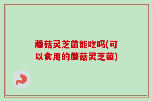 蘑菇灵芝菌能吃吗(可以食用的蘑菇灵芝菌)