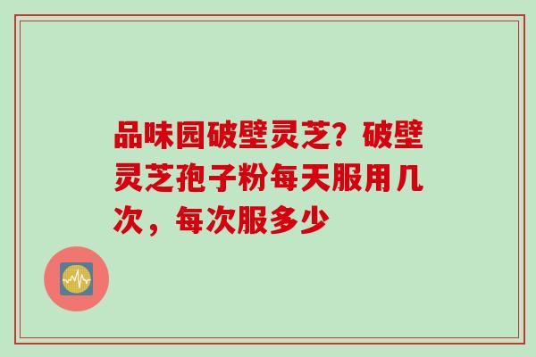 品味园破壁灵芝？破壁灵芝孢子粉每天服用几次，每次服多少