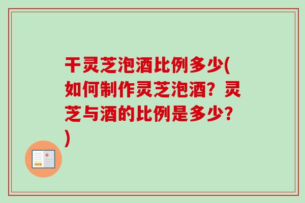 干灵芝泡酒比例多少(如何制作灵芝泡酒？灵芝与酒的比例是多少？)