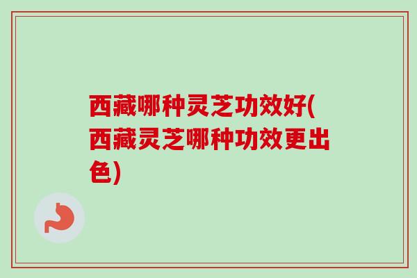 西藏哪种灵芝功效好(西藏灵芝哪种功效更出色)