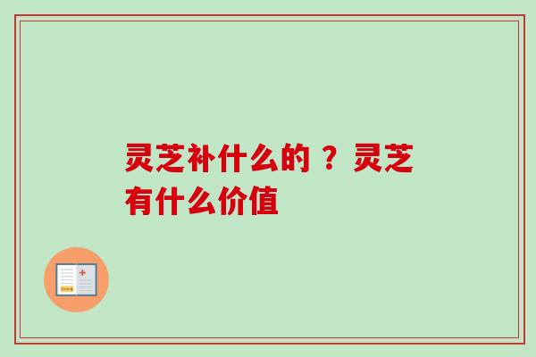 灵芝补什么的 ？灵芝有什么价值