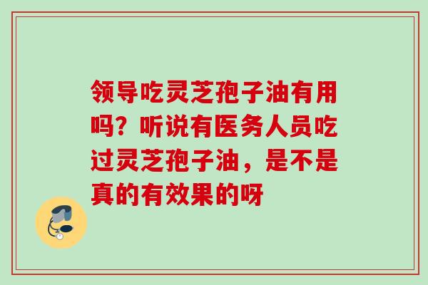 领导吃灵芝孢子油有用吗?听说有医务人员吃过灵芝孢子油,是不是真的有效果的呀 领导吃灵芝孢子油有用吗?听说有医务人员吃过灵芝孢子油,是不是真的有效果的呀