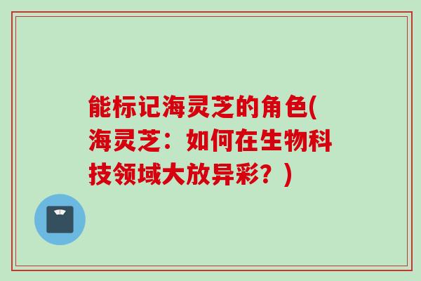 能标记海灵芝的角色(海灵芝：如何在生物科技领域大放异彩？)