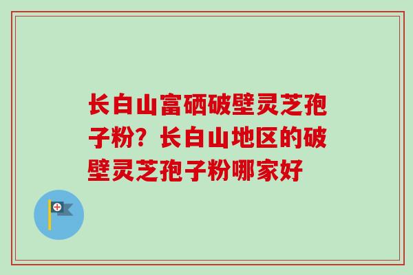 长白山富硒破壁灵芝孢子粉？长白山地区的破壁灵芝孢子粉哪家好