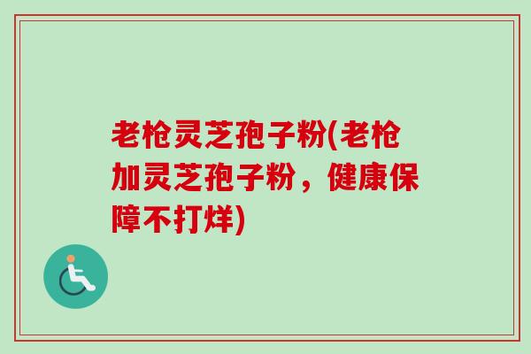 老枪灵芝孢子粉(老枪加灵芝孢子粉，健康保障不打烊)