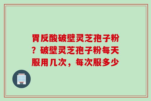 胃反酸破壁灵芝孢子粉？破壁灵芝孢子粉每天服用几次，每次服多少
