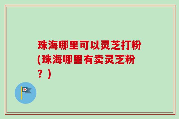 珠海哪里可以灵芝打粉(珠海哪里有卖灵芝粉？)