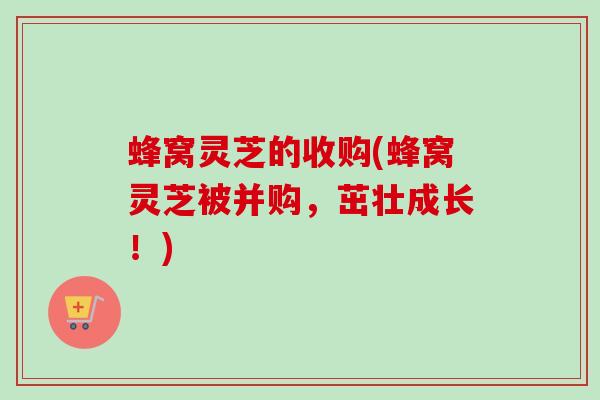 蜂窝灵芝的收购(蜂窝灵芝被并购,茁壮成长!) 蜂窝灵芝的收购(蜂窝灵芝被并购,茁壮成长!)