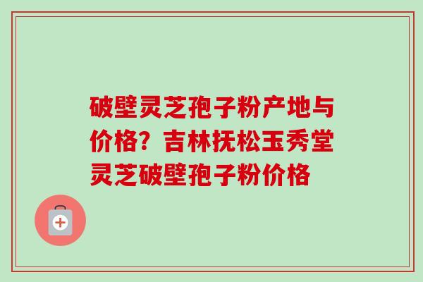 破壁灵芝孢子粉产地与价格？吉林抚松玉秀堂灵芝破壁孢子粉价格