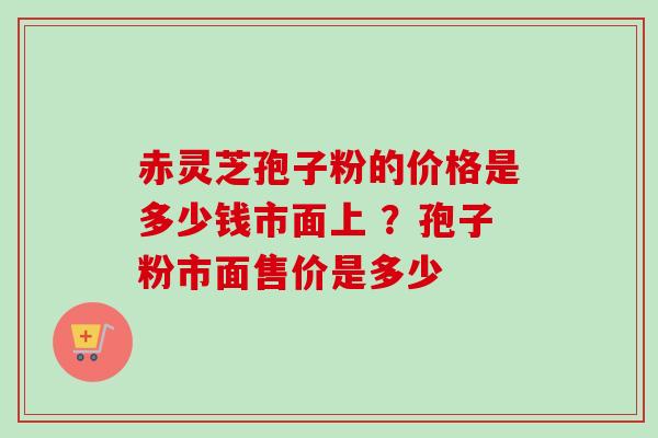 赤灵芝孢子粉的价格是多少钱市面上 ？孢子粉市面售价是多少