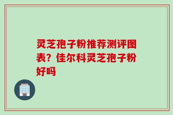 灵芝孢子粉推荐测评图表？佳尔科灵芝孢子粉好吗