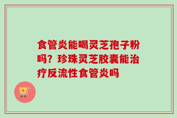 食管炎能喝灵芝孢子粉吗？珍珠灵芝胶囊能治疗反流性食管炎吗