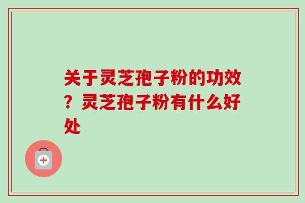 关于灵芝孢子粉的功效？灵芝孢子粉有什么好处