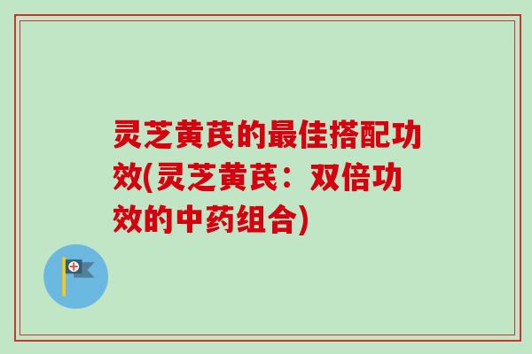 灵芝黄芪的最佳搭配功效(灵芝黄芪：双倍功效的中药组合)