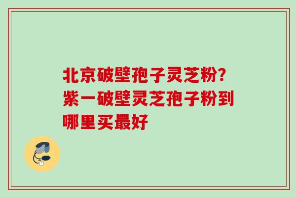北京破壁孢子灵芝粉？紫一破壁灵芝孢子粉到哪里买最好