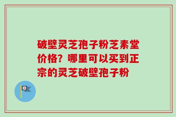 破壁灵芝孢子粉芝素堂价格？哪里可以买到正宗的灵芝破壁孢子粉