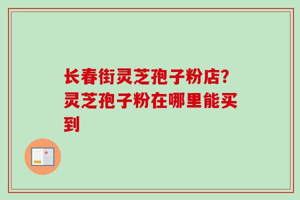 长春街灵芝孢子粉店？灵芝孢子粉在哪里能买到