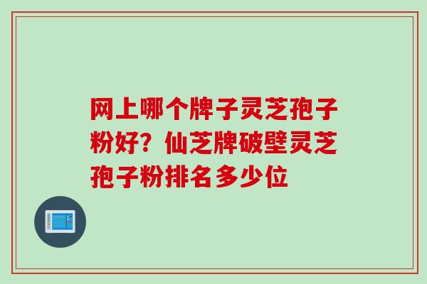 网上哪个牌子灵芝孢子粉好?仙芝牌破壁灵芝孢子粉排名多少位 网上哪个牌子灵芝孢子粉好?仙芝牌破壁灵芝孢子粉排名多少位