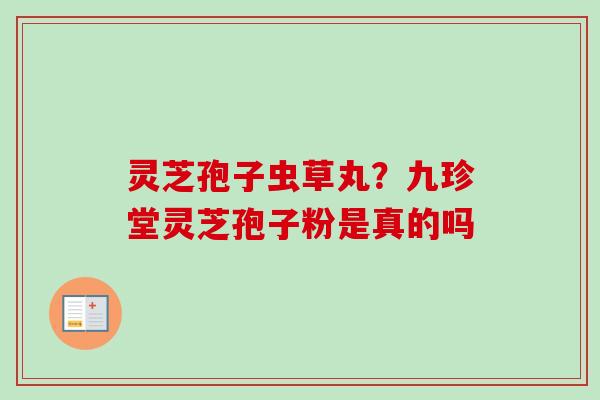 灵芝孢子虫草丸？九珍堂灵芝孢子粉是真的吗