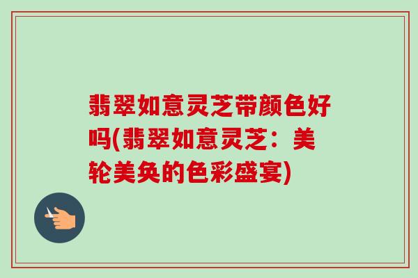 翡翠如意灵芝带颜色好吗(翡翠如意灵芝：美轮美奂的色彩盛宴)