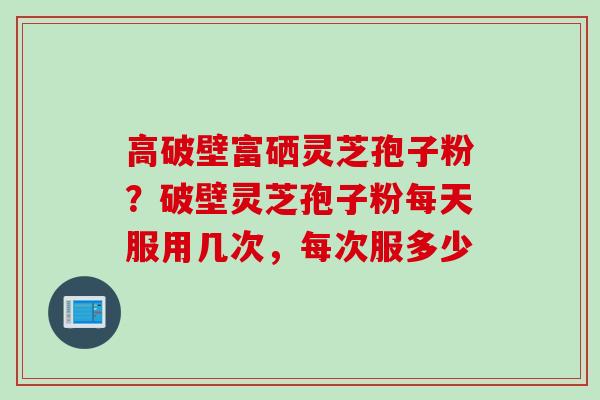 高破壁富硒灵芝孢子粉？破壁灵芝孢子粉每天服用几次，每次服多少