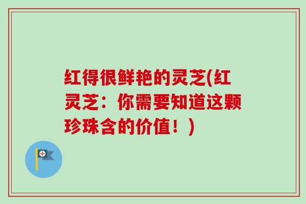 红得很鲜艳的灵芝(红灵芝：你需要知道这颗珍珠含的价值！)