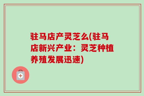 驻马店产灵芝么(驻马店新兴产业：灵芝种植养殖发展迅速)