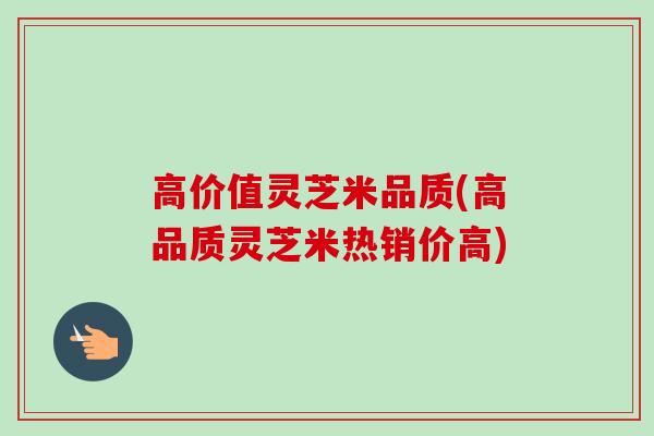 高价值灵芝米品质(高品质灵芝米热销价高)