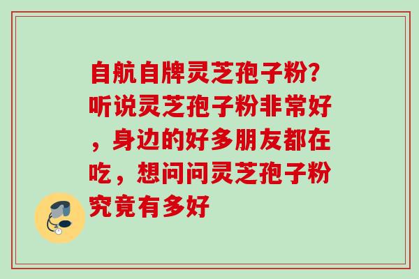 自航自牌灵芝孢子粉?听说灵芝孢子粉非常好,身边的好多朋友都在吃,想问问灵芝孢子粉究竟有多好 自航自牌灵芝孢子粉?听说灵芝孢子粉非常好,身边的好多朋友都在吃,想问问灵芝孢子粉究竟有多好