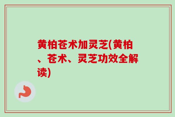 黄柏苍术加灵芝(黄柏、苍术、灵芝功效全解读)