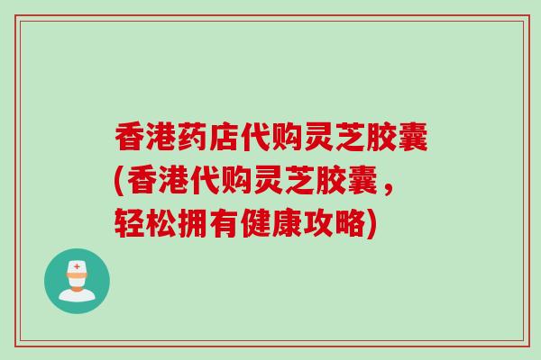 香港药店代购灵芝胶囊(香港代购灵芝胶囊,轻松拥有健康攻略) 香港药店代购灵芝胶囊(香港代购灵芝胶囊,轻松拥有健康攻略)