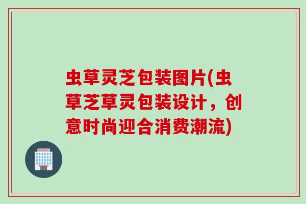 虫草灵芝包装图片(虫草芝草灵包装设计，创意时尚迎合消费潮流)