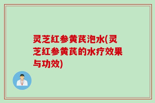 灵芝红参黄芪泡水(灵芝红参黄芪的水疗效果与功效)