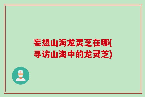 妄想山海龙灵芝在哪(寻访山海中的龙灵芝)