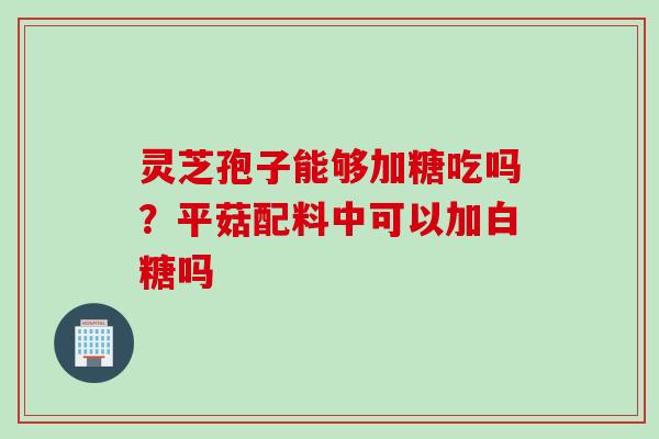 灵芝孢子能够加糖吃吗?平菇配料中可以加白糖吗 灵芝孢子能够加糖吃吗?平菇配料中可以加白糖吗