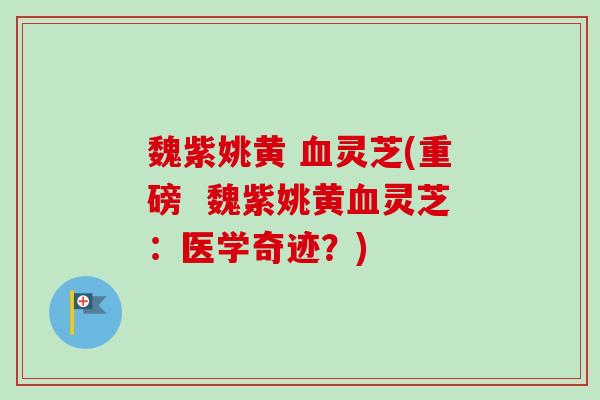 魏紫姚黄 灵芝(重磅 魏紫姚黄灵芝:医学奇迹?) 魏紫姚黄 灵芝(重磅 魏紫姚黄灵芝:医学奇迹?)