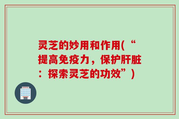 灵芝的妙用和作用(“提高免疫力，保护肝脏：探索灵芝的功效”)