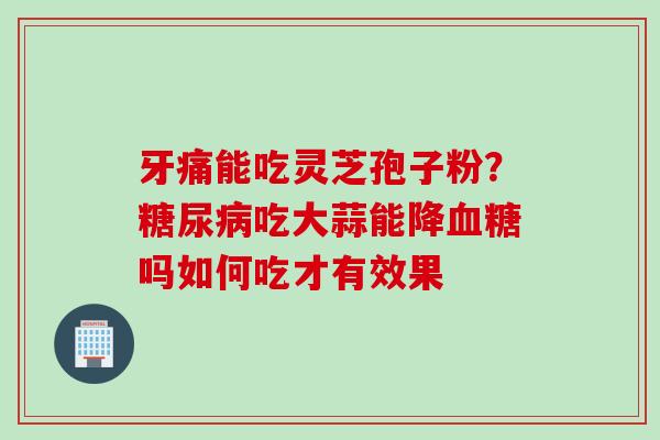 牙痛能吃灵芝孢子粉？糖尿病吃大蒜能降血糖吗如何吃才有效果