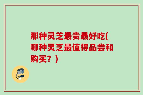 那种灵芝最贵最好吃(哪种灵芝最值得品尝和购买？)