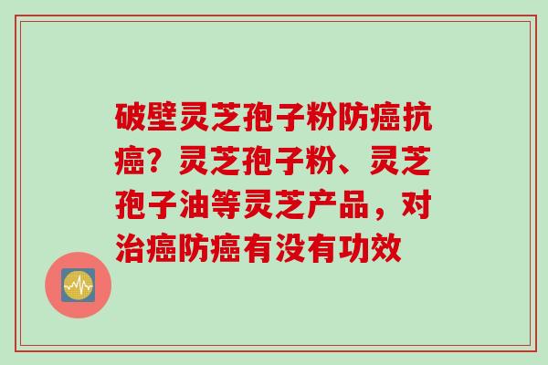 破壁灵芝孢子粉防癌抗癌？灵芝孢子粉、灵芝孢子油等灵芝产品，对治癌防癌有没有功效