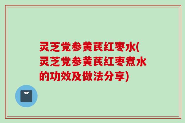 灵芝党参黄芪红枣水(灵芝党参黄芪红枣煮水的功效及做法分享)