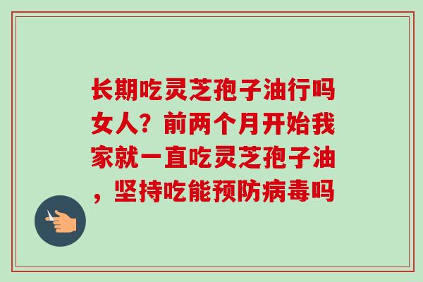 长期吃灵芝孢子油行吗女人？前两个月开始我家就一直吃灵芝孢子油，坚持吃能预防病毒吗