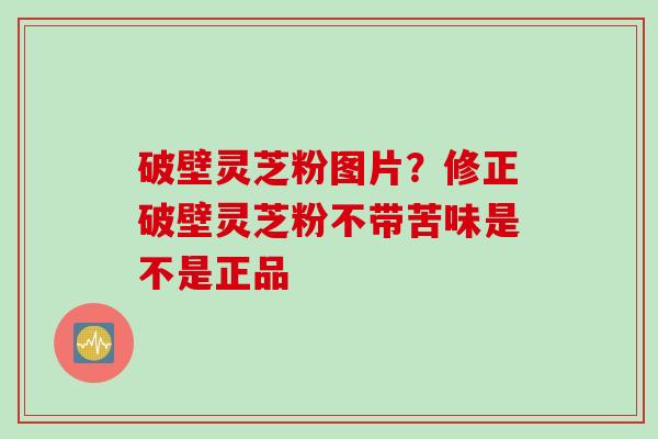 破壁灵芝粉图片？修正破壁灵芝粉不带苦味是不是正品