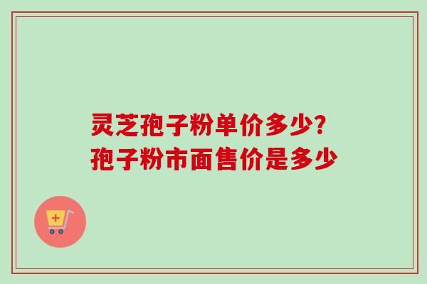 灵芝孢子粉单价多少？孢子粉市面售价是多少