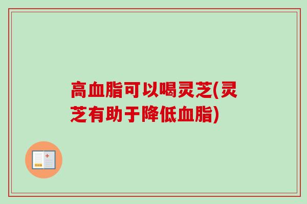 高血脂可以喝灵芝(灵芝有助于降低血脂)