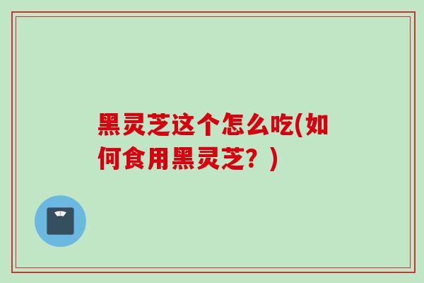 黑灵芝这个怎么吃(如何食用黑灵芝？)