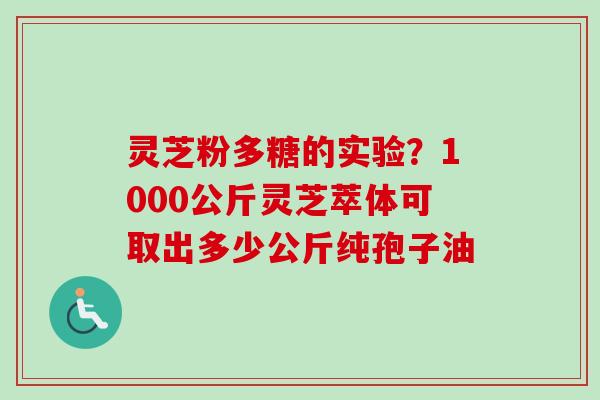 灵芝粉多糖的实验？1000公斤灵芝萃体可取出多少公斤纯孢子油